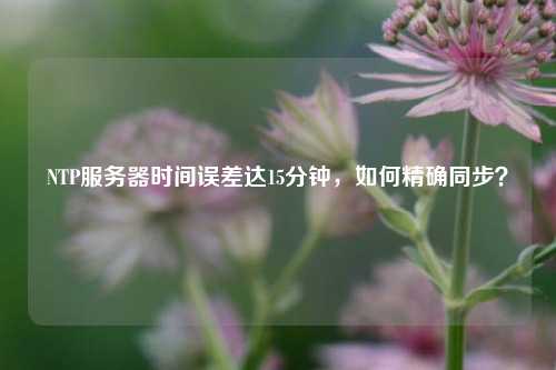 NTP服務(wù)器時(shí)間誤差達(dá)15分鐘，如何精確同步？