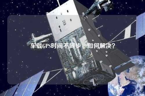 車載GPS時(shí)間不同步，如何解決？