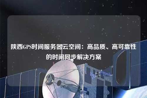 陜西GPS時(shí)間服務(wù)器云空間：高品質(zhì)、高可靠性的時(shí)間同步解決方案