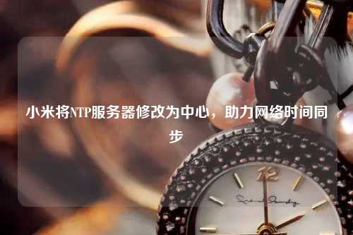 小米將NTP服務(wù)器修改為中心，助力網(wǎng)絡(luò)時間同步