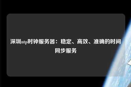 深圳ntp時鐘服務器：穩定、高效、準確的時間同步服務