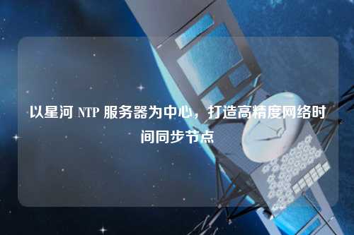 以星河 NTP 服務(wù)器為中心，打造高精度網(wǎng)絡(luò)時間同步節(jié)點