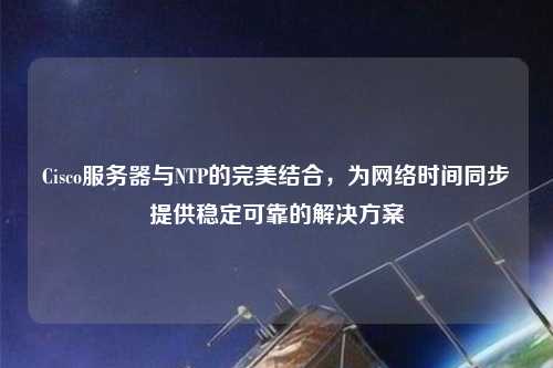 Cisco服務器與NTP的完美結合，為網絡時間同步提供穩定可靠的解決方案