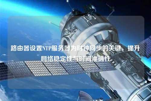 路由器設置NTP服務器為時鐘同步的關鍵，提升網絡穩定性與時間準確性