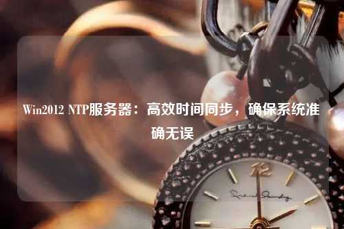 Win2012 NTP服務器：高效時間同步，確保系統準確無誤