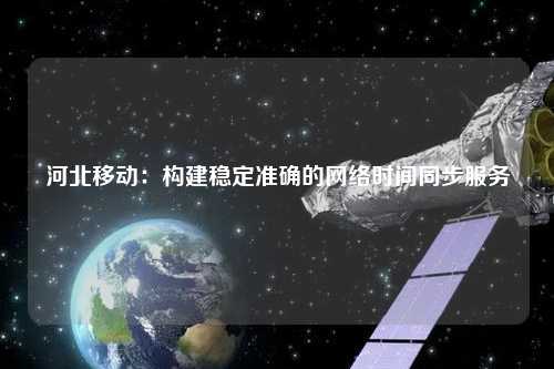 河北移動：構(gòu)建穩(wěn)定準確的網(wǎng)絡(luò)時間同步服務(wù)