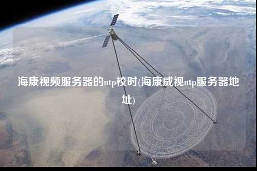 海康視頻服務(wù)器的ntp校時(shí)(海康威視ntp服務(wù)器地址)