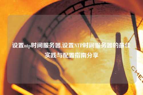 設(shè)置ntp時間服務(wù)器,設(shè)置NTP時間服務(wù)器的最佳實(shí)踐與配置指南分享